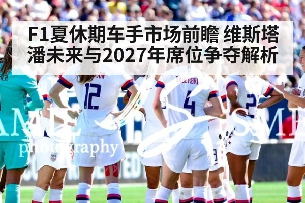 F1夏休期车手市场前瞻 维斯塔潘未来与2027年席位争夺解析